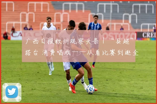 广西日报钦州观察头条｜“县超”搭台 消费唱戏——从看比赛到逛全城，钦州让赛事流量变消费热量