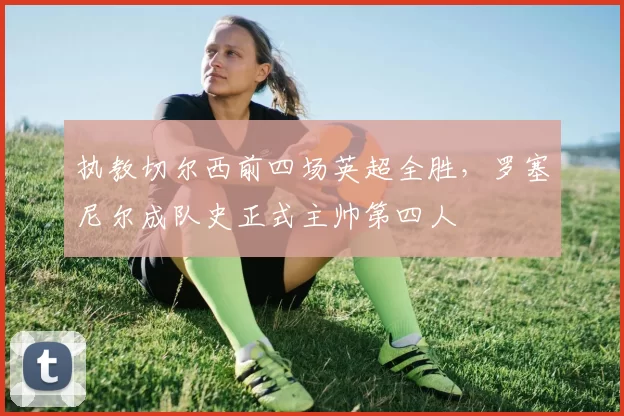 执教切尔西前四场英超全胜，罗塞尼尔成队史正式主帅第四人