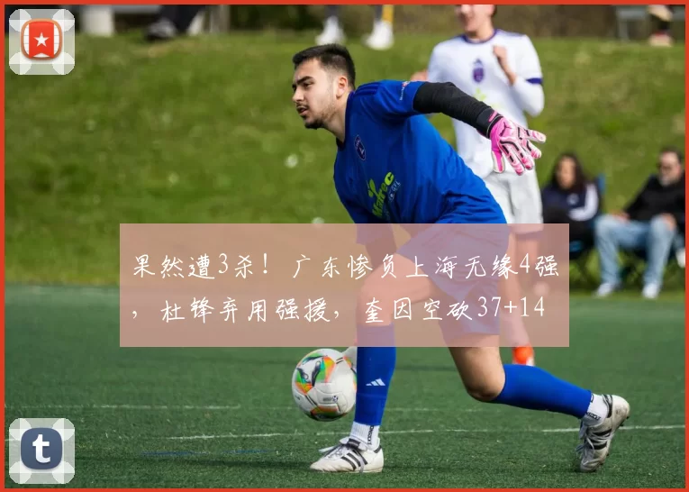 果然遭3杀！广东惨负上海无缘4强，杜锋弃用强援，奎因空砍37+14