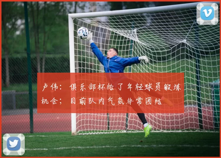 卢伟：俱乐部杯给了年轻球员锻炼机会；目前队内气氛非常团结